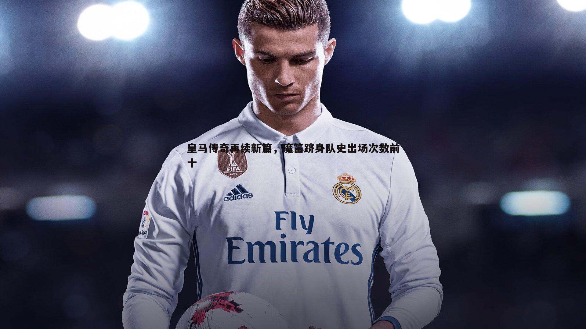 意昂体育-皇马传奇再续新篇，魔笛跻身队史出场次数前十